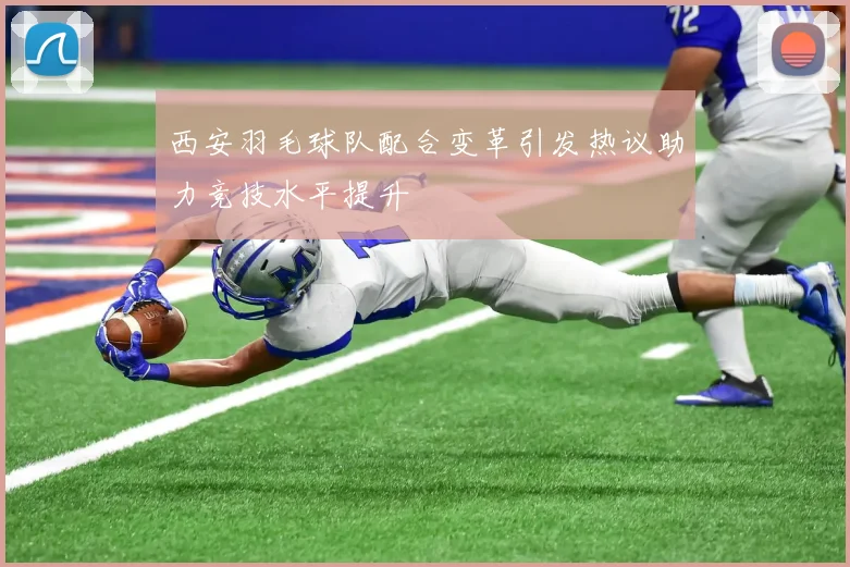 西安羽毛球队配合变革引发热议助力竞技水平提升