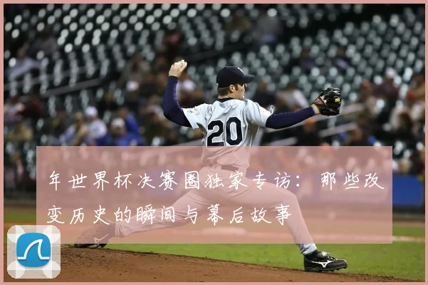年世界杯决赛圈独家专访：那些改变历史的瞬间与幕后故事