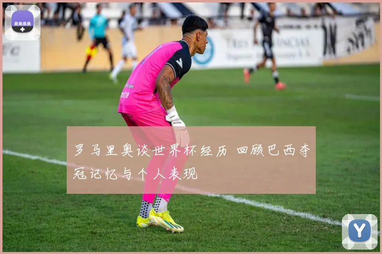 罗马里奥谈世界杯经历 回顾巴西夺冠记忆与个人表现