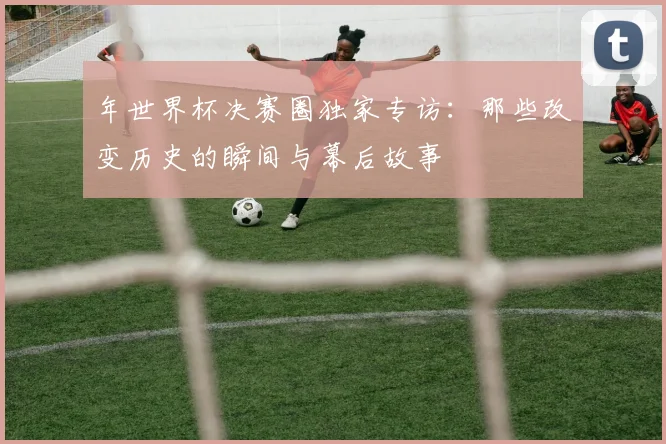 年世界杯决赛圈独家专访：那些改变历史的瞬间与幕后故事