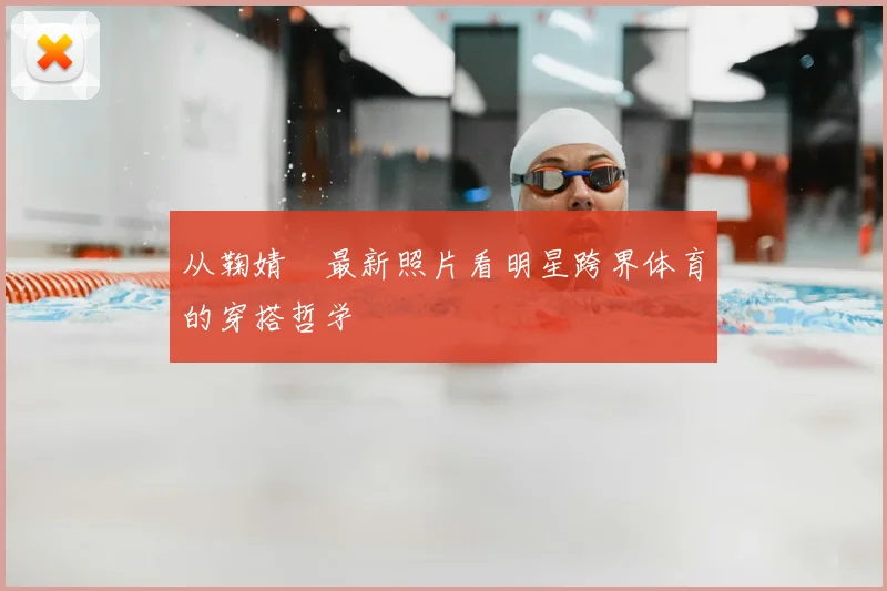 从鞠婧祎最新照片看明星跨界体育的穿搭哲学