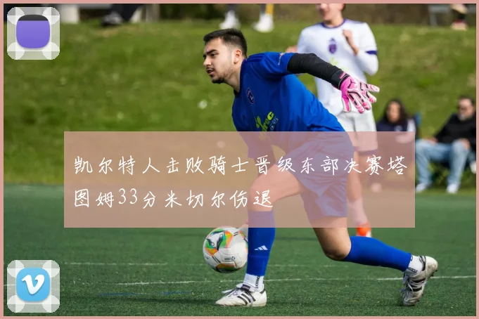 凯尔特人击败骑士晋级东部决赛塔图姆33分米切尔伤退