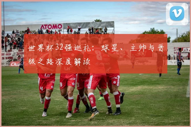 世界杯32强巡礼：球星、主帅与晋级之路深度解读
