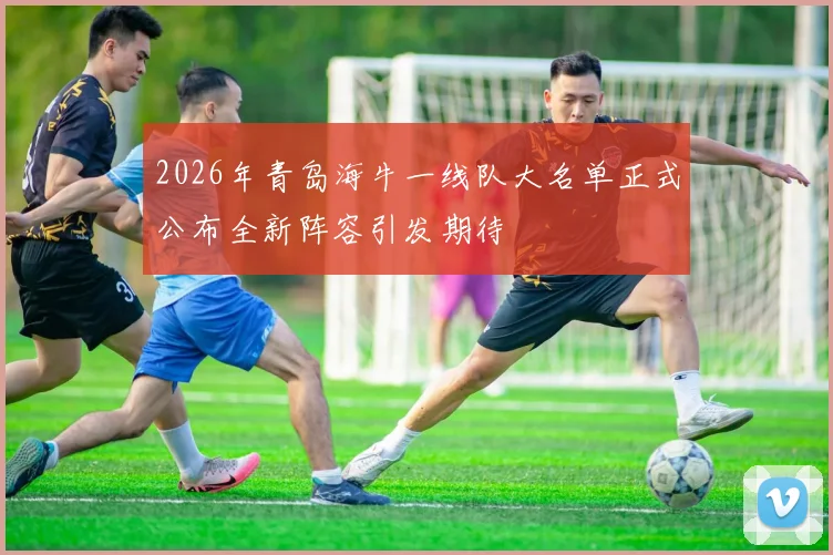 2026年青岛海牛一线队大名单正式公布全新阵容引发期待