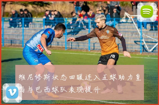 维尼修斯状态回暖连入五球助力皇马与巴西球队表现提升