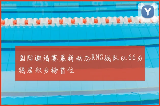 国际邀请赛最新动态RNG战队以66分稳居积分榜首位