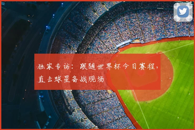 独家专访：跟随世界杯今日赛程，直击球星备战现场