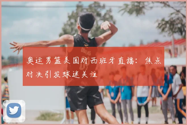 奥运男篮美国对西班牙直播：焦点对决引发球迷关注