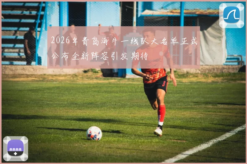 2026年青岛海牛一线队大名单正式公布全新阵容引发期待