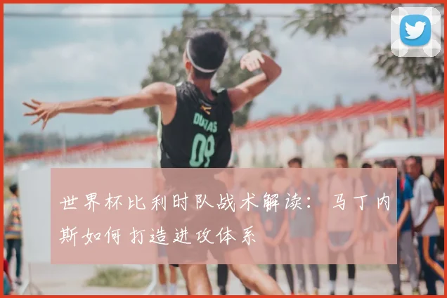 世界杯比利时队战术解读：马丁内斯如何打造进攻体系