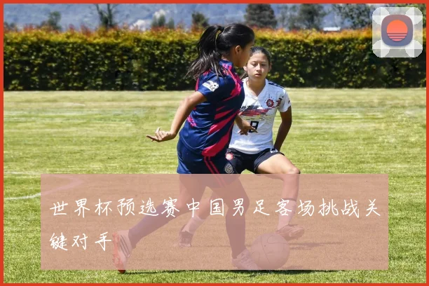 世界杯预选赛中国男足客场挑战关键对手