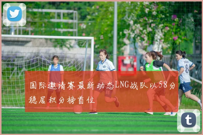 国际邀请赛最新动态LNG战队以58分稳居积分榜首位