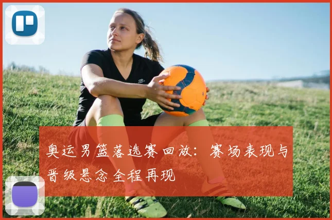 奥运男篮落选赛回放：赛场表现与晋级悬念全程再现
