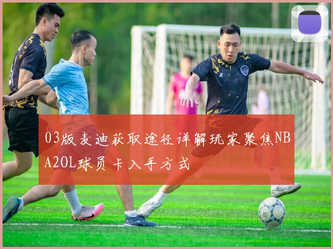 03版麦迪获取途径详解玩家聚焦NBA2OL球员卡入手方式