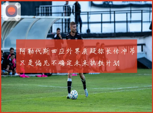 阿勒代斯回应外界质疑称长传冲吊只是偏见不确定未来执教计划