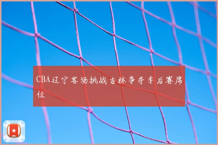 CBA辽宁客场挑战吉林争夺季后赛席位