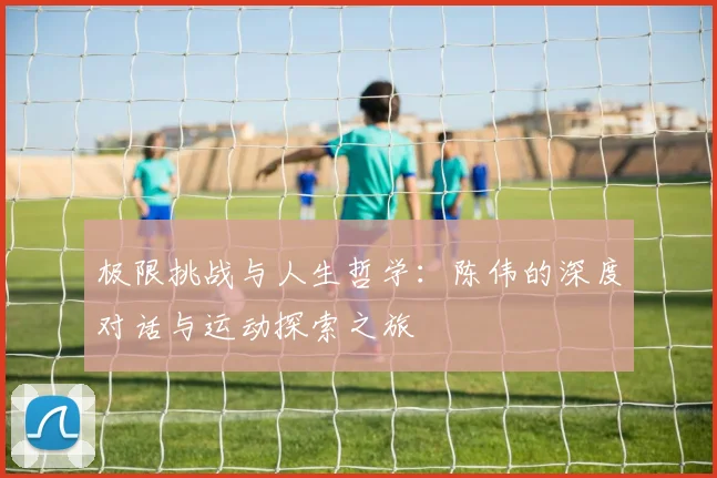 极限挑战与人生哲学：陈伟的深度对话与运动探索之旅