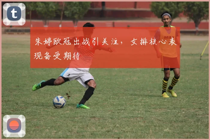 朱婷欧冠出战引关注，女排核心表现备受期待