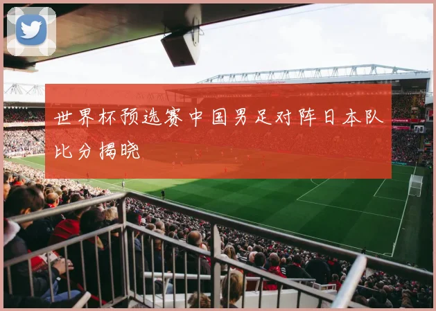 世界杯预选赛中国男足对阵日本队比分揭晓