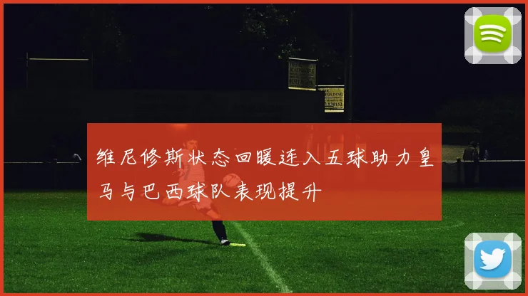 维尼修斯状态回暖连入五球助力皇马与巴西球队表现提升