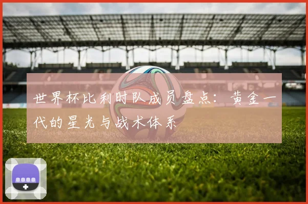 世界杯比利时队成员盘点：黄金一代的星光与战术体系