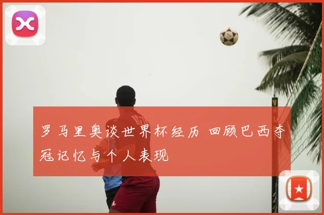 罗马里奥谈世界杯经历 回顾巴西夺冠记忆与个人表现