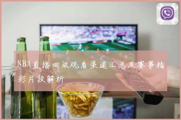 NBA直播回放观看渠道汇总及赛事精彩片段解析
