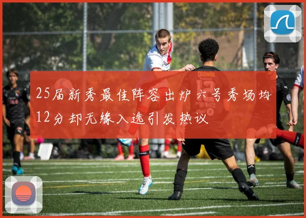 25届新秀最佳阵容出炉六号秀场均12分却无缘入选引发热议