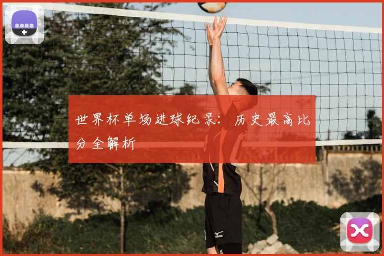 世界杯单场进球纪录：历史最高比分全解析