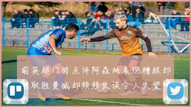 前英超门将点评阿森纳表现糟糕却能取胜曼城却频频失误令人失望
