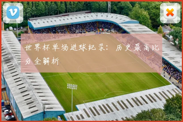 世界杯单场进球纪录：历史最高比分全解析