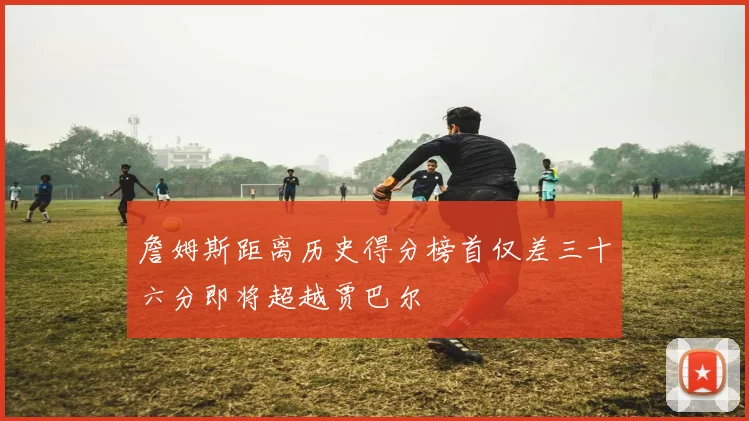 詹姆斯距离历史得分榜首仅差三十六分即将超越贾巴尔