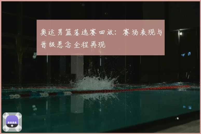 奥运男篮落选赛回放：赛场表现与晋级悬念全程再现
