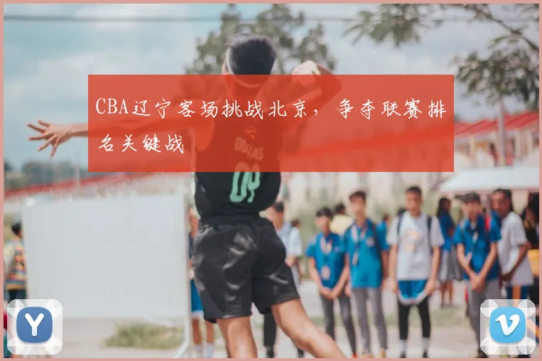 CBA辽宁客场挑战北京，争夺联赛排名关键战