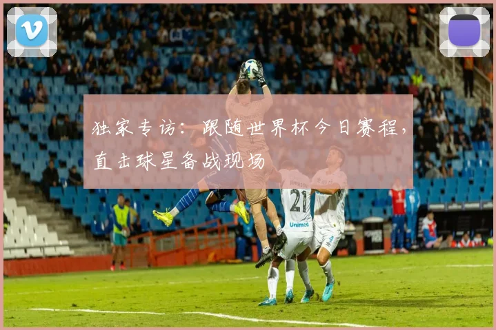 独家专访：跟随世界杯今日赛程，直击球星备战现场