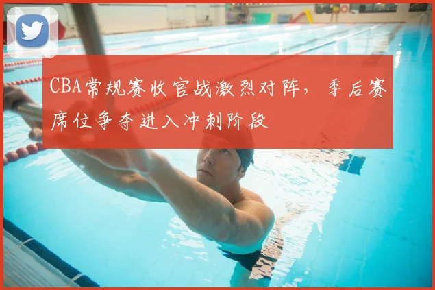 CBA常规赛收官战激烈对阵，季后赛席位争夺进入冲刺阶段