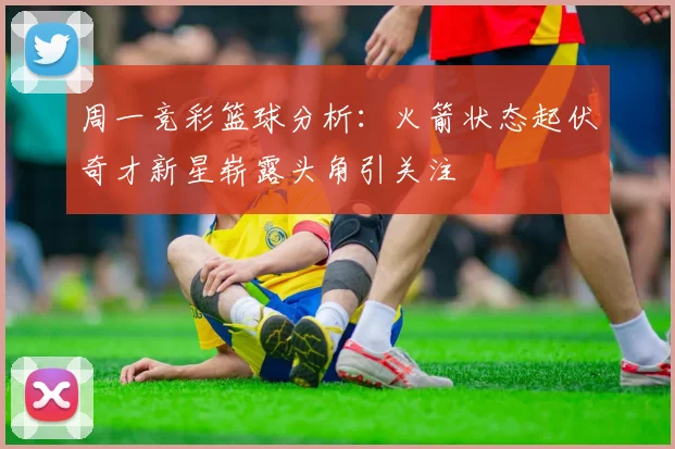 周一竞彩篮球分析：火箭状态起伏奇才新星崭露头角引关注