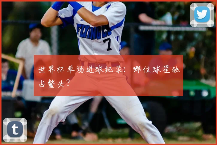 世界杯单场进球纪录：哪位球星独占鳌头？