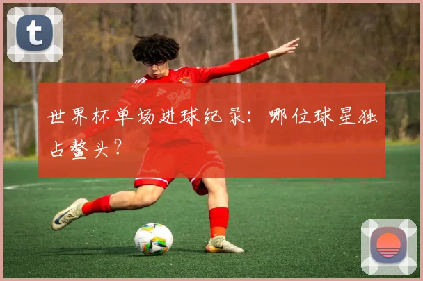 世界杯单场进球纪录：哪位球星独占鳌头？