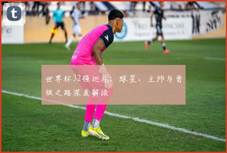 世界杯32强巡礼：球星、主帅与晋级之路深度解读