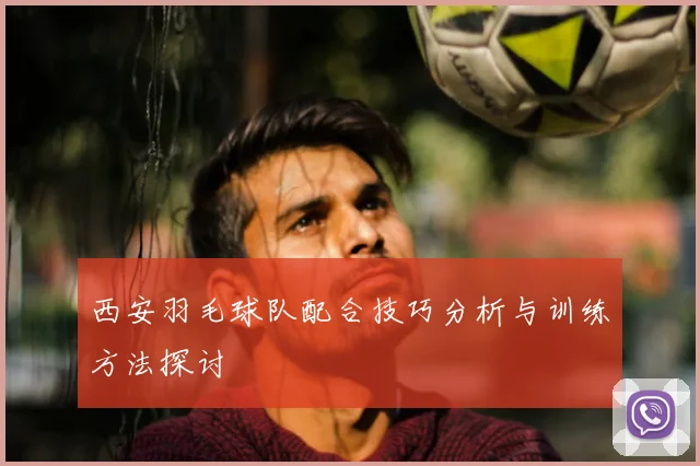 西安羽毛球队配合技巧分析与训练方法探讨