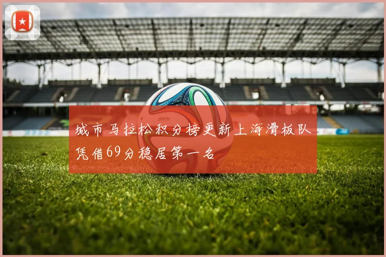 城市马拉松积分榜更新上海滑板队凭借69分稳居第一名