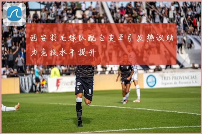 西安羽毛球队配合变革引发热议助力竞技水平提升