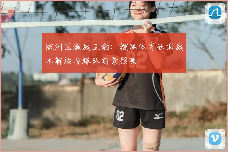 欧洲区激战正酣：搜狐体育独家战术解读与球队前景预测