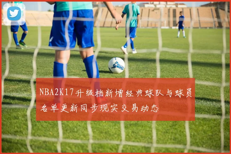 NBA2K17升级档新增经典球队与球员名单更新同步现实交易动态