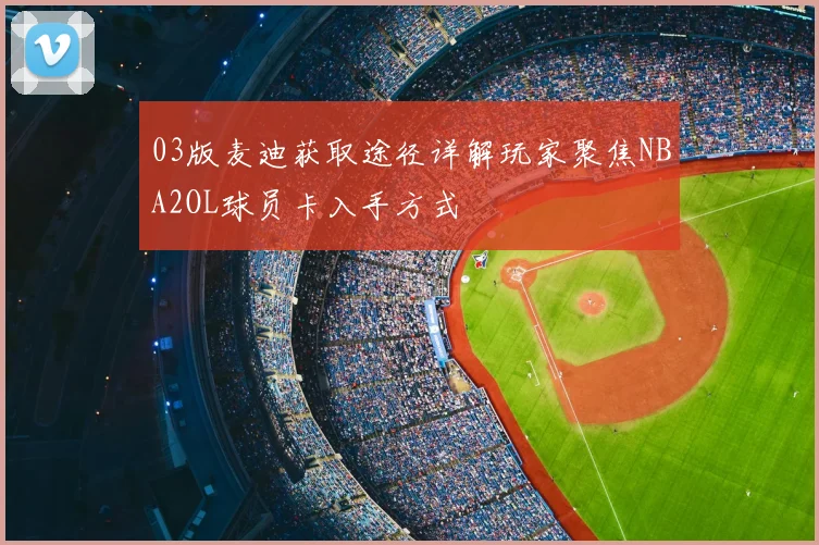 03版麦迪获取途径详解玩家聚焦NBA2OL球员卡入手方式
