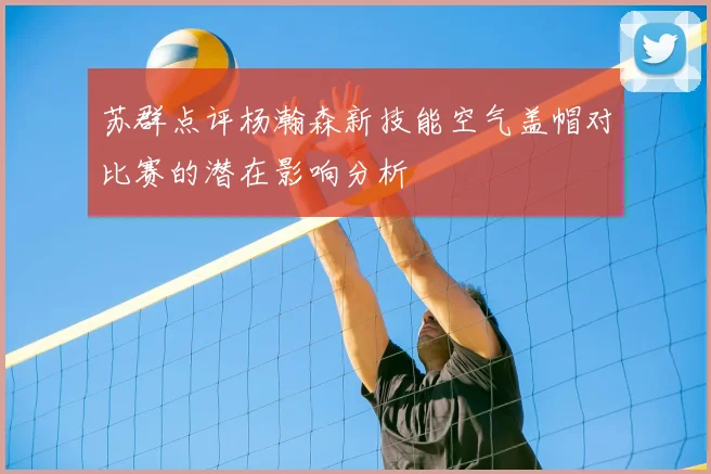 苏群点评杨瀚森新技能空气盖帽对比赛的潜在影响分析